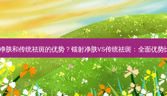 镭射净肤和传统祛斑的优势?镭射净肤VS传统祛斑:全面优势比拼!-第1张图片-吾爱整形网 镭射净肤和传统祛斑的优势?镭射净肤VS传统祛斑:全面优势比拼!-第1张图片-吾爱整形网