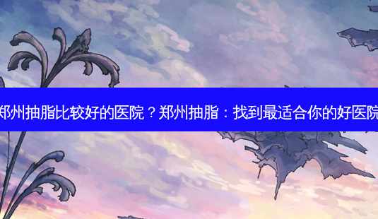 郑州抽脂比较好的医院?郑州抽脂:找到适合你的好医院-第1张图片-吾爱整形网 郑州抽脂比较好的医院?郑州抽脂:找到适合你的好医院-第1张图片-吾爱整形网