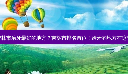 吉林市治牙最好的地方？吉林市排名首位！治牙的地方在这里-第1张图片-吾爱整形网