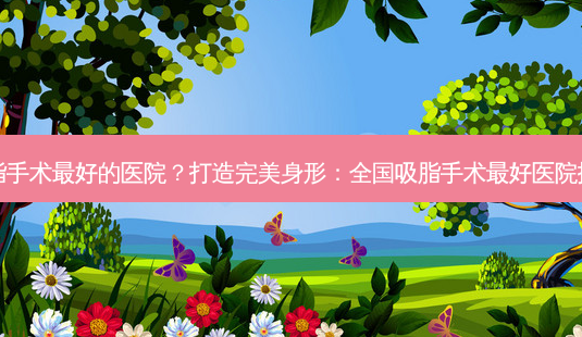吸脂手术好的医院?打造身形:全国吸脂手术好医院排名-第1张图片-吾爱整形网 吸脂手术好的医院?打造身形:全国吸脂手术好医院排名-第1张图片-吾爱整形网