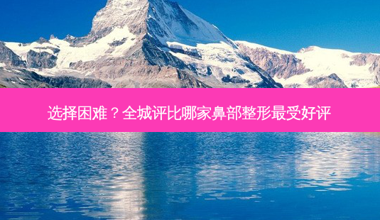 选择困难?全城评比哪家鼻部整形受好评-第1张图片-吾爱整形网 选择困难?全城评比哪家鼻部整形受好评-第1张图片-吾爱整形网