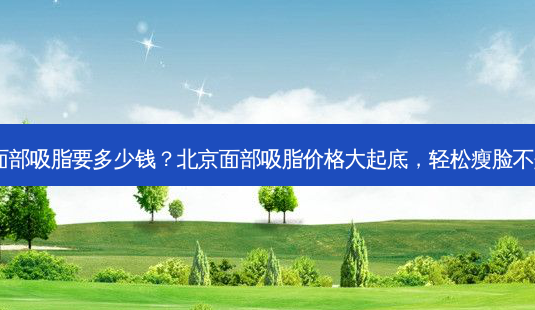 北京面部吸脂要多少钱?北京面部吸脂价格大起底,轻松瘦脸不是梦!-第1张图片-吾爱整形网 北京面部吸脂要多少钱?北京面部吸脂价格大起底,轻松瘦脸不是梦!-第1张图片-吾爱整形网