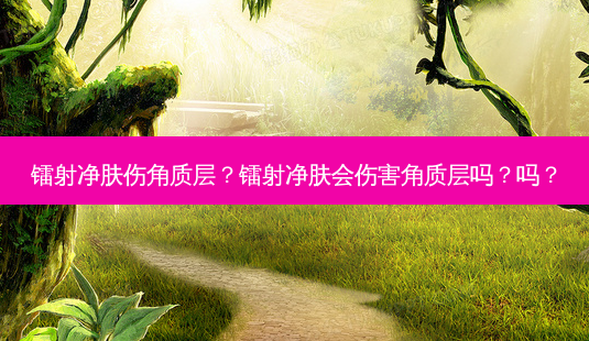镭射净肤伤角质层?镭射净肤会伤害角质层吗?吗?-第1张图片-吾爱整形网 镭射净肤伤角质层?镭射净肤会伤害角质层吗?吗?-第1张图片-吾爱整形网