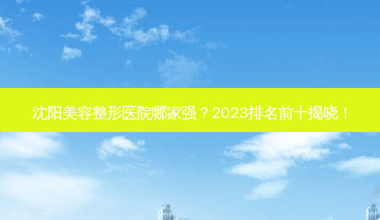 沈阳美容整形医院哪家强？2023排名前十揭晓！-第1张图片-吾爱整形网