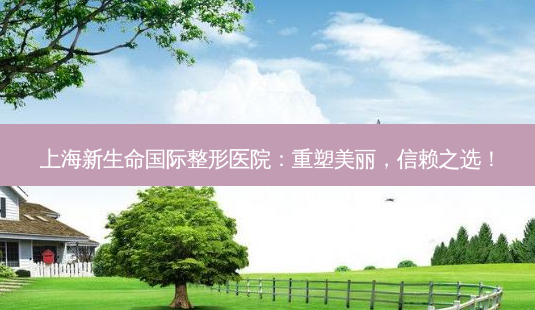 上海新生命国际整形医院:重塑美丽,信赖之选!-第1张图片-吾爱整形网 上海新生命国际整形医院:重塑美丽,信赖之选!-第1张图片-吾爱整形网
