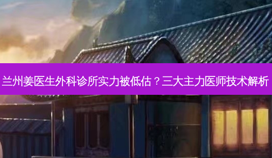 兰州姜医生外科诊所实力被低估？三大主力医师技术解析-第1张图片-吾爱整形网