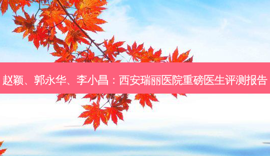 赵颖、郭永华、李小昌：西安瑞丽医院重磅医生评测报告-第1张图片-吾爱整形网