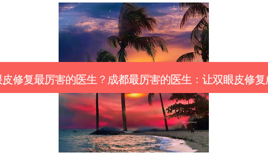 成都双眼皮修复最厉害的医生？成都最厉害的医生：让双眼皮修复成为艺术-第1张图片-吾爱整形网