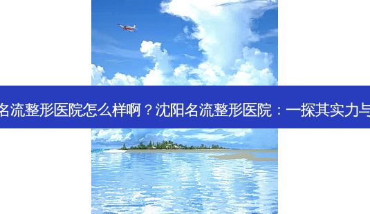 沈阳名流整形医院怎么样啊?沈阳名流整形医院:一探其实力与口碑-第1张图片-吾爱整形网 沈阳名流整形医院怎么样啊?沈阳名流整形医院:一探其实力与口碑-第1张图片-吾爱整形网