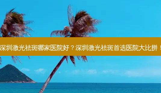 深圳激光祛斑哪家医院好?深圳激光祛斑首选医院大比拼!-第1张图片-吾爱整形网 深圳激光祛斑哪家医院好?深圳激光祛斑首选医院大比拼!-第1张图片-吾爱整形网