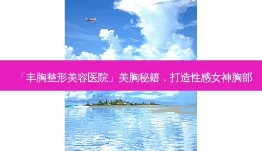 「丰胸整形美容医院」美胸秘籍,打造性感女神胸部-第1张图片-吾爱整形网 「丰胸整形美容医院」美胸秘籍,打造性感女神胸部-第1张图片-吾爱整形网
