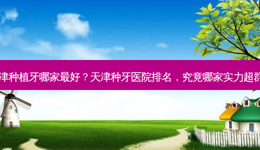 天津种植牙哪家最好？天津种牙医院排名，究竟哪家实力超群？-第1张图片-吾爱整形网