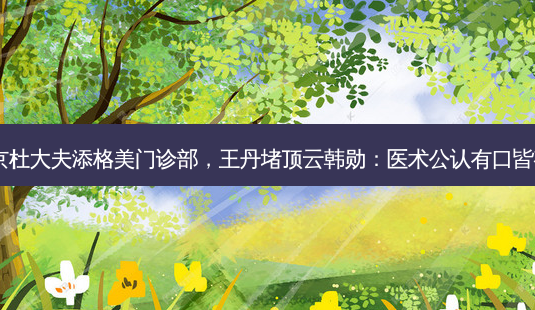 北京杜大夫添格美门诊部,王丹堵顶云韩勋:医术公认有口皆碑!-第1张图片-吾爱整形网 北京杜大夫添格美门诊部,王丹堵顶云韩勋:医术公认有口皆碑!-第1张图片-吾爱整形网
