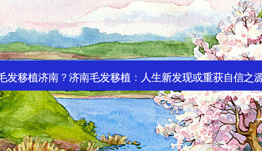毛发移植济南?济南毛发移植:人生新发现或重获自信之源-第1张图片-吾爱整形网 毛发移植济南?济南毛发移植:人生新发现或重获自信之源-第1张图片-吾爱整形网