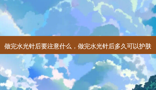 做完水光针后要注意什么,做完水光针后多久可以护肤-第1张图片-吾爱整形网 做完水光针后要注意什么,做完水光针后多久可以护肤-第1张图片-吾爱整形网