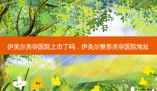 伊美尔美容医院上市了吗,伊美尔整形美容医院地址-第1张图片-吾爱整形网 伊美尔美容医院上市了吗,伊美尔整形美容医院地址-第1张图片-吾爱整形网