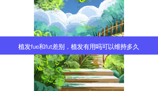 植发fue和fut差别,植发有用吗可以维持多久-第1张图片-吾爱整形网 植发fue和fut差别,植发有用吗可以维持多久-第1张图片-吾爱整形网