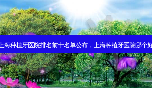 上海种植牙医院排名前十名单公布,上海种植牙医院哪个好-第1张图片-吾爱整形网 上海种植牙医院排名前十名单公布,上海种植牙医院哪个好-第1张图片-吾爱整形网