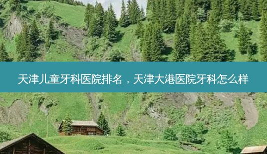 天津儿童牙科医院排名,天津大港医院牙科怎么样-第1张图片-吾爱整形网 天津儿童牙科医院排名,天津大港医院牙科怎么样-第1张图片-吾爱整形网