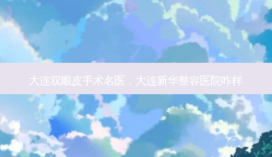 大连双眼皮手术名医，大连新华整容医院咋样-第1张图片-吾爱整形网