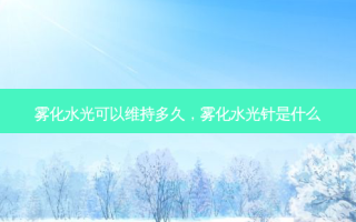 雾化水光可以维持多久，雾化水光针是什么