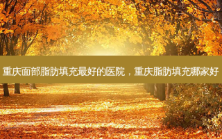 重庆面部脂肪填充最好的医院，重庆脂肪填充哪家好