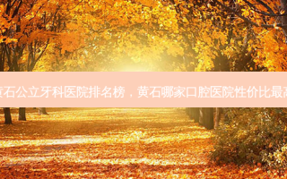 黄石公立牙科医院排名榜，黄石哪家口腔医院性价比最高