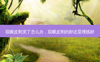 双眼皮割宽了怎么办，双眼皮割的好还是埋线好