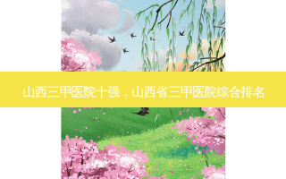 山西三甲医院十强，山西省三甲医院综合排名