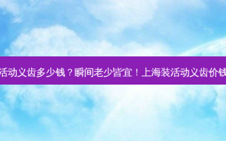上海装活动义齿多少钱？瞬间老少皆宜！上海装活动义齿价钱大曝光