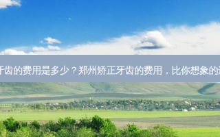 郑州矫正牙齿的费用是多少？郑州矫正牙齿的费用，比你想象的还要亲民？