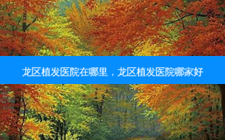 龙区植发医院在哪里，龙区植发医院哪家好