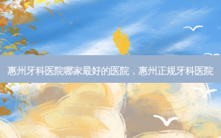 惠州牙科医院哪家最好的医院，惠州正规牙科医院