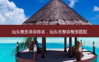 汕头整形美容排名，汕头市整容整形医院