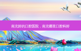 南充好的口腔医院，南充哪里口腔科好