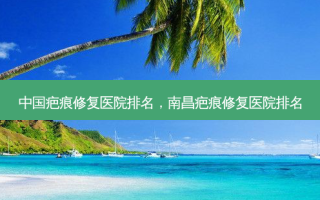 中国疤痕修复医院排名，南昌疤痕修复医院排名