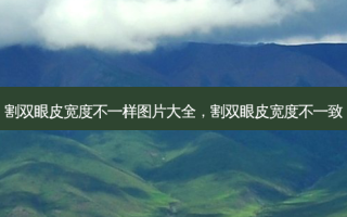 割双眼皮宽度不一样图片大全，割双眼皮宽度不一致