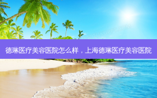 德琳医疗美容医院怎么样，上海德琳医疗美容医院