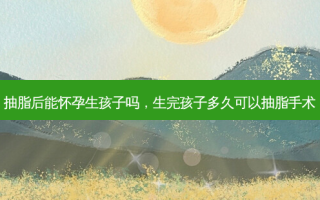 抽脂后能怀孕生孩子吗，生完孩子多久可以抽脂手术