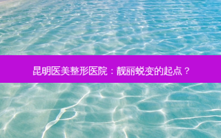 昆明医美整形医院：靓丽蜕变的起点？