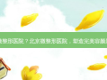 北京微整形医院？北京微整形医院，塑造容颜新风尚