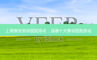 上海整容美容医院排名，成都十大整容医院排名