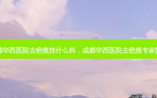 成都华西医院去疤痕挂什么科，成都华西医院去疤痕专家排名