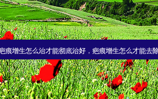 疤痕增生怎么治才能彻底治好，疤痕增生怎么才能去除