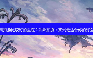 郑州抽脂比较好的医院？郑州抽脂：找到适合你的好医院