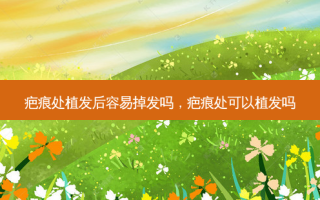 疤痕处植发后容易掉发吗，疤痕处可以植发吗