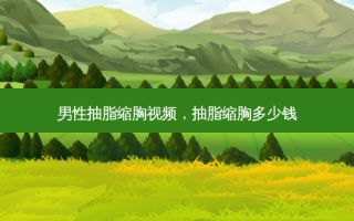 男性抽脂缩胸视频，抽脂缩胸多少钱