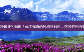 关于种植牙的知识？你不知道的种植牙知识，摆脱假牙的束缚！