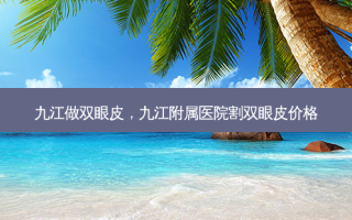九江做双眼皮，九江附属医院割双眼皮价格