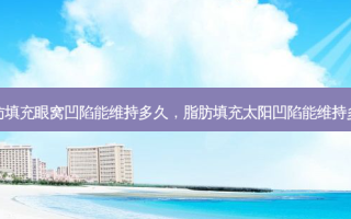 脂肪填充眼窝凹陷能维持多久，脂肪填充太阳凹陷能维持多久